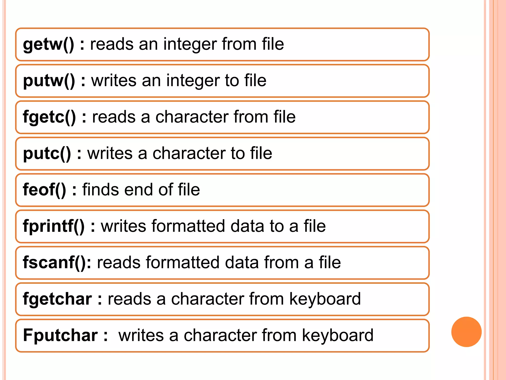 getw() : reads an integer from file
putw() : writes an integer to file
fgetc() : reads a character from file
putc() : writes a character to file
feof() : finds end of file
fprintf() : writes formatted data to a file
fscanf(): reads formatted data from a file
fgetchar : reads a character from keyboard
Fputchar : writes a character from keyboard
 