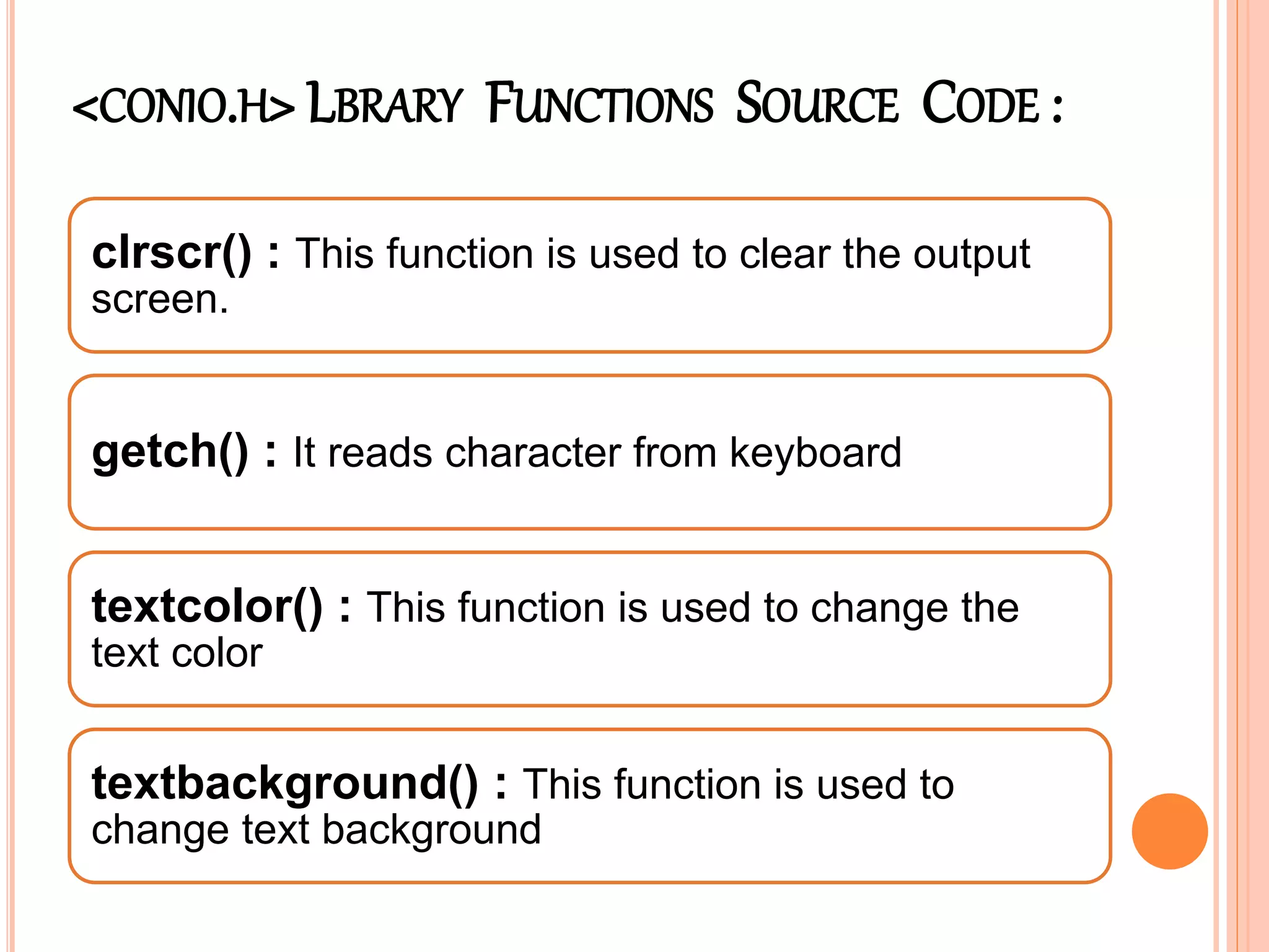 <CONIO.H> LBRARY FUNCTIONS SOURCE CODE :
clrscr() : This function is used to clear the output
screen.
getch() : It reads character from keyboard
textcolor() : This function is used to change the
text color
textbackground() : This function is used to
change text background
 