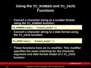 3-39 Copyright © Oracle Corporation, 2001. All rights reserved.
Using the TO_NUMBER and TO_DATE
Functions
• Convert a character string to a number format
using the TO_NUMBER function:
• Convert a character string to a date format using
the TO_DATE function:
• These functions have an fx modifier. This modifier
specifies the exact matching for the character
argument and date format model of a TO_DATE
function
TO_NUMBER(char[, 'format_model'])
TO_DATE(char[, 'format_model'])
 