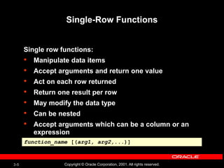 3-5 Copyright © Oracle Corporation, 2001. All rights reserved.
Single-Row Functions
Single row functions:
• Manipulate data items
• Accept arguments and return one value
• Act on each row returned
• Return one result per row
• May modify the data type
• Can be nested
• Accept arguments which can be a column or an
expression
function_name [(arg1, arg2,...)]
 