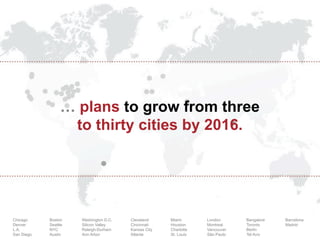 … plans to grow from three
to thirty cities by 2016.

Chicago
Denver
L.A.
San Diego

Boston
Seattle
NYC
Austin

Washington D.C.
Silicon Valley
Raleigh-Durham
Ann Arbor

Cleveland
Cincinnati
Kansas City
Atlanta

Miami
Houston
Charlotte
St. Louis

London
Montreal
Vancouver
São Paulo

Bangalore
Toronto
Berlin
Tel Aviv

Barcelona
Madrid

 