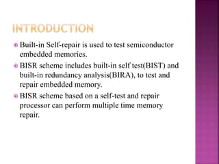  Built-in Self-repair is used to test semiconductor
embedded memories.
 BISR scheme includes built-in self test(BIST) and
built-in redundancy analysis(BIRA), to test and
repair embedded memory.
 BISR scheme based on a self-test and repair
processor can perform multiple time memory
repair.
 
