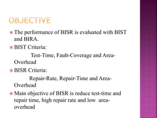  The performance of BISR is evaluated with BIST
and BIRA.
 BIST Criteria:
Test-Time, Fault-Coverage and Area-
Overhead
 BISR Criteria:
Repair-Rate, Repair-Time and Area-
Overhead
 Main objective of BISR is reduce test-time and
repair time, high repair rate and low area-
overhead
 