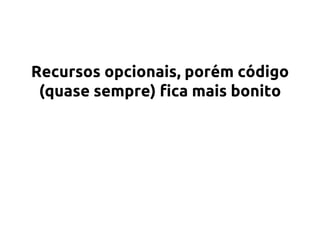 Recursos opcionais, porém código 
(quase sempre) fica mais bonito 
 