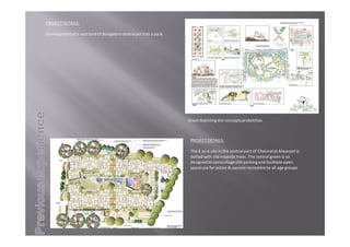 PROJECTDETAILS:
The3acresiteinthecentralpartofChennaiatAlwarpetis
dottedwitholdmajestictrees.Thecentralgreenisso
designedtocamouflagestiltparkingandfacilitateopen
spaceuseforactive&passiverecreationtoallagegroups
Sheetdepictingtheconceptualsketches
PROJECTDETAILS:
DevelopmentofavastlandofBangalorecentraljailintoapark.
 