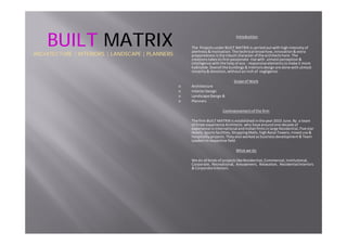 Introduction
TheProjectsunderBUILTMATRIXiscarriedoutwithhighintensityof
alertness&motivation.Thetechnicalknowhow,innovation&extra
preparednessistheinbuiltcharacterofthearchitectshere.The
creationstakesitsfirstpassionaterisewithutmostperception&
intelligencewiththehelpofeco‐ responsiveelementstomakeitmore
habitable.Overallthebuildings&interiorsdesignaredonewithutmost
sincerity&devotion,withoutaninchofnegligence.
ScopeofWork
Architecture
InteriorDesign
LandscapeDesign&
Planners
Commencementofthefirm
ThefirmBUILTMATRIXisestablishedintheyear2010June.Byateam
ofthreeexperienceArchitectswhohavearoundonedecadeof
experienceininternationalandIndianfirmsinlargeResidential,Fivestar
Hotels,Sportsfacilities,ShoppingMalls,highRaiseTowers,mixeduse&
hospitalityprojects.Theyalsoworkedasbusinessdevelopment&Team
Leadersinrespectivefield
Whatwedo
WedoallkindsofprojectslikeResidential,Commercial,Institutional,
Corporate,Recreational,Amusement,Relaxation,ResidentialInteriors
&CorporateInteriors.
BUILTBUILT MATRIXMATRIX
ARCHITECTURE | INTERIORS | LANDSCAPE | PLANNERSARCHITECTURE | INTERIORS | LANDSCAPE | PLANNERS
 