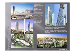 PROJECTDETAILS–
EXPERIENCE– BURTHILL,
DUBAI
MOTORCITY
SHOWROOM,DUBAI,
UAE.
THEPROJECTCOMPRISED
24CARSHOWROOMTO
CATERFORLUMA ONE
RACEEVENT.ITHAS790
CARPARKING,APPX.
7000GRANDSTAND
SEATINGFOR
SPECTATORS,38STORY
OFFICEAND28STORY
THEHOTELTOWER
PROJECTDETAILS– EXPERIENCE– WSATKINS,DUBAI
DMCC Al Mas Tower - Dubai, UAE
3 STOREY PODIUM: TALLER TOWER 67 STOREY
AND 370m HIGH, SMALLER TOWER 56 STOREY AND
250m HIGH
Mustafa. IM
 