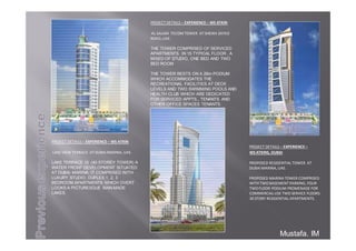 PROJECTDETAILS– EXPERIENCE–
WSATKINS,DUBAI
PROPOSEDRESIDENTIALTOWERAT
DUBAIMARINA,UAE.
PROPOSEDMARINATOWERCOMPRISED
WITHTWOBASEMENTPARKING,FOUR
TWOFLOORPODIUMPROMENADEFOR
COMMERCIALUSETWOSERVICEFLOORS
30STORYRESIDENTIALAPARTMENTS.
Mustafa. IM
PROJECTDETAILS– EXPERIENCE– WSATKIN
ALSALAM TECOM TOWERATSHEIKHZAYED
ROAD,UAE.
THE TOWER COMPRISED OF SERVICED
APARTMENTS IN 15 TYPICAL FLOOR , A
MIXED OF STUDIO, ONE BED AND TWO
BED ROOM
THE TOWER RESTS ON A 28m PODIUM
WHICH ACCOMMODATES THE
RECREATIONAL FACILITIES AT DECK
LEVELS AND TWO SWIMMING POOLS AND
HEALTH CLUB WHICH ARE DEDICATED
FOR SERVICED APPTS., TENANTS AND
OTHER OFFICE SPACES TENANTS.
PROJECTDETAILS– EXPERIENCE– WSATKIN
LAKEVIEWTERRACEATDUBAIMARINA,UAE.
LAKE TERRACE IS (40 STOREY TOWER) A
WATER FRONT DEVELOPMENT SITUATED
AT DUBAI MARINA. IT COMPRISED WITH
LUXURY STUDIO, DUPLEX,1, 2, 3
BEDROOM APARTMENTS WHICH OVERT
LOOKS A PICTURESQUE MAN-MADE
LAKES.
 