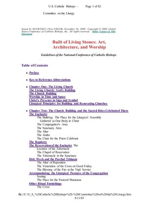 U.S. Catholic Bishops - Page 1 of 82
file://C:U_S_%20Catholic%20Bishops%20-%20Committee%20on%20the%20Liturgy.htm
8/11/03
Committee on the Liturgy
Issued by NCCB/USCC (Now USCCB), November 16, 2000. Copyright © 2000, United
States Conference of Catholic Bishops, Inc. All rights reserved. Order Copies of This
Statement
Built of Living Stones: Art,
Architecture, and Worship
Guidelines of the National Conference of Catholic Bishops
Table of Contents
 Preface
 Key to Reference Abbreviations
 Chapter One: The Living Church
The Living Church: God's Building
The Church Building
Worship in Time and Space
Christ's Presence in Sign and Symbol
Liturgical Principles for Building and Renovating Churches
 Chapter Two: The Church Building and the Sacred Rites Celebrated There
The Eucharist
The Building: The Place for the Liturgical Assembly
Gathered as One Body in Christ
The Congregation's Area
The Sanctuary Area
The Altar
The Ambo
The Chair for the Priest Celebrant
The Baptistry
The Reservationof the Eucharist The
Location of the Tabernacle
The Chapel of Reservation
The Tabernacle in the Sanctuary
Holy Week and the Paschal Triduum
The Altar of Reposition
The Veneration of the Cross on Good Friday
The Blessing of the Fire at the Vigil Service
Accommodating the Liturgical Postures of the Congregation
Seating
The Place for the Pastoral Musicians
Other Ritual Furnishings
The Cross
 