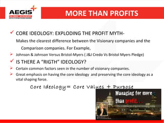 MORE THAN PROFITS

 CORE IDEOLOGY: EXPLODING THE PROFIT MYTH-
   Makes the clearest difference between the Visionary companies and the
      Comparison companies. For Example,
 Johnson & Johnson Versus Bristol-Myers ( J&J Credo Vs Bristol Myers Pledge)
 IS THERE A “RIGTH” IDEOLOGY?
 Certain common factors seen in the number of visionary companies.
 Great emphasis on having the core ideology and preserving the core ideology as a
  vital shaping force.
           Core Ideology= Core Values + Purpose
 