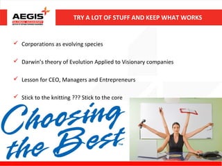 TRY A LOT OF STUFF AND KEEP WHAT WORKS


 Corporations as evolving species

 Darwin’s theory of Evolution Applied to Visionary companies

 Lesson for CEO, Managers and Entrepreneurs

 Stick to the knitting ??? Stick to the core




                                                                 14
 