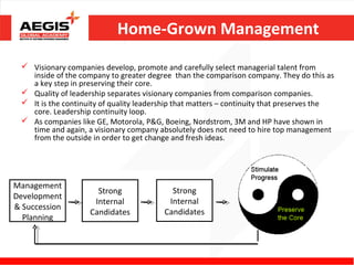 Home-Grown Management
  Visionary companies develop, promote and carefully select managerial talent from
   inside of the company to greater degree than the comparison company. They do this as
   a key step in preserving their core.
  Quality of leadership separates visionary companies from comparison companies.
  It is the continuity of quality leadership that matters – continuity that preserves the
   core. Leadership continuity loop.
  As companies like GE, Motorola, P&G, Boeing, Nordstrom, 3M and HP have shown in
   time and again, a visionary company absolutely does not need to hire top management
   from the outside in order to get change and fresh ideas.




Management
                      Strong               Strong
Development
                     Internal             Internal
& Succession
                    Candidates           Candidates
  Planning
 