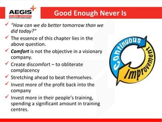 Good Enough Never Is
 “How can we do better tomorrow than we
  did today?”
 The essence of this chapter lies in the
  above question.
 Comfort is not the objective in a visionary
  company.
 Create discomfort – to obliterate
  complacency
 Stretching ahead to beat themselves.
 Invest more of the profit back into the
  company
 Invest more in their people’s training,
  spending a significant amount in training
  centres.
 