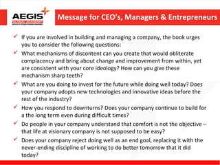 Message for CEO’s, Managers & Entrepreneurs

 If you are involved in building and managing a company, the book urges
  you to consider the following questions:
 What mechanisms of discontent can you create that would obliterate
  complacency and bring about change and improvement from within, yet
  are consistent with your core ideology? How can you give these
  mechanism sharp teeth?
 What are you doing to invest for the future while doing well today? Does
  your company adopts new technologies and innovative ideas before the
  rest of the industry?
 How you respond to downturns? Does your company continue to build for
  a the long term even during difficult times?
 Do people in your company understand that comfort is not the objective –
  that life at visionary company is not supposed to be easy?
 Does your company reject doing well as an end goal, replacing it with the
  never-ending discipline of working to do better tomorrow that it did
  today?
 