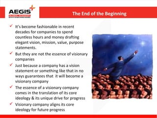 The End of the Beginning

 It’s become fashionable in recent
  decades for companies to spend
  countless hours and money drafting
  elegant vision, mission, value, purpose
  statements.
 But they are not the essence of visionary
  companies
 Just because a company has a vision
  statement or something like that in no
  ways guarantees that it will become a
  visionary company
 The essence of a visionary company
  comes in the translation of its core
  ideology & its unique drive for progress
 Visionary company aligns its core
  ideology for future progress
 