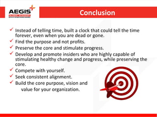 Conclusion

 Instead of telling time, built a clock that could tell the time
  forever, even when you are dead or gone.
 Find the purpose and not profits.
 Preserve the core and stimulate progress.
 Develop and promote insiders who are highly capable of
  stimulating healthy change and progress, while preserving the
  core.
 Compete with yourself.
 Seek consistent alignment.
 Build the core purpose, vision and
     value for your organization.
 