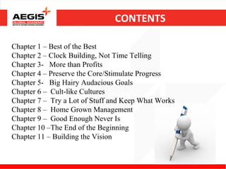 CONTENTS

Chapter 1 – Best of the Best
Chapter 2 – Clock Building, Not Time Telling
Chapter 3- More than Profits
Chapter 4 – Preserve the Core/Stimulate Progress
Chapter 5- Big Hairy Audacious Goals
Chapter 6 – Cult-like Cultures
                          Learning'sWhat Works
Chapter 7 – Try a Lot of Stuff and Keep
Chapter 8 – Home Grown Management
Chapter 9 – Good Enough Never Is
Chapter 10 –The End of the Beginning
Chapter 11 – Building the Vision
 