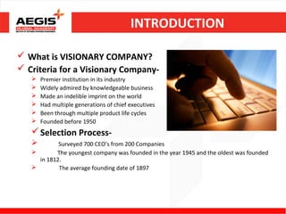 INTRODUCTION

 What is VISIONARY COMPANY?
 Criteria for a Visionary Company-
      Premier institution in its industry
      Widely admired by knowledgeable business
      Made an indelible imprint on the world
      Had multiple generations of chief executives
      Been through multiple product life cycles
      Founded before 1950
    Selection Process-
           Surveyed 700 CEO’s from 200 Companies
          The youngest company was founded in the year 1945 and the oldest was founded
     in 1812.
           The average founding date of 1897
 