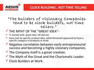 CLOCK BUILDING , NOT TIME TELLING


  “The builders of Visionary Companies
    tend to be clock builders, not time
                  tellers.”
 THE MYHT OF THE “GREAT IDEA”-
 TI started with ‘great idea’ HP did not
 Sony had no specific product idea, while Kenwood appeared to have a
  specific category of products in mind.
 Negative correlation between early entrepreneurial
  success and becoming a highly visionary companies.
 The Company itself is a great creation.
 The Myth of the Great and the Charismatic Leader.
 Clock Builders at Work.
 