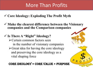 More Than Profits
 Core Ideology: Exploding The Profit Myth

 Make the clearest difference between the Visionary
  companies and the Comparison companies

 Is There A “Right” Ideology?
   Certain common factors seen
      in the number of visionary companies
   Great idea for having the core ideology
     and preserving the core ideology as a
     vital shaping force

   Core Ideology = Core value + Purpose
 