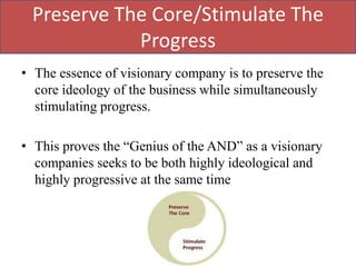 Preserve The Core/Stimulate The
            Progress
• The essence of visionary company is to preserve the
  core ideology of the business while simultaneously
  stimulating progress.

• This proves the “Genius of the AND” as a visionary
  companies seeks to be both highly ideological and
  highly progressive at the same time
 