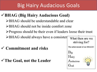 Big Hairy Audacious Goals
BHAG (Big Hairy Audacious Goal)
  BHAG should be understandable and clear
  BHAG should not be inside comfort zone
  Progress should be their even if leaders loose their trust
  BHAG should always have a consistent growth


 Commitment and risks

The Goal, not the Leader
 