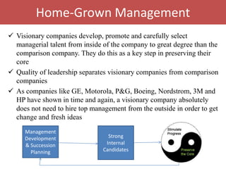 Home-Grown Management
 Visionary companies develop, promote and carefully select
  managerial talent from inside of the company to great degree than the
  comparison company. They do this as a key step in preserving their
  core
 Quality of leadership separates visionary companies from comparison
  companies
 As companies like GE, Motorola, P&G, Boeing, Nordstrom, 3M and
  HP have shown in time and again, a visionary company absolutely
  does not need to hire top management from the outside in order to get
  change and fresh ideas
     Management
     Development                  Strong
     & Succession                Internal       Preserve the
       Planning                 Candidates           core
 
