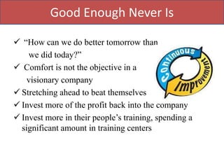 Good Enough Never Is

 “How can we do better tomorrow than
    we did today?”
 Comfort is not the objective in a
    visionary company
 Stretching ahead to beat themselves
 Invest more of the profit back into the company
 Invest more in their people‟s training, spending a
  significant amount in training centers
 