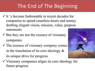 The End of The Beginning
 It „s become fashionable in recent decades for
  companies to spend countless hours and money
  drafting elegant vision, mission, value, purpose
  statements
 But they are not the essence of visionary
  companies
 The essence of visionary company comes
  in the translation of its core ideology &
  its unique drive for progress
 Visionary companies aligns its core ideology for
  future progress
 