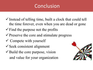 Conclusion

 Instead of telling time, built a clock that could tell
  the time forever, even when you are dead or gone
 Find the purpose not the profits
 Preserve the core and stimulate progress
 Compete with yourself
 Seek consistent alignment
 Build the core purpose, vision
  and value for your organization
 