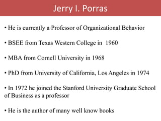 Jerry I. Porras
• He is currently a Professor of Organizational Behavior

• BSEE from Texas Western College in 1960

• MBA from Cornell University in 1968

• PhD from University of California, Los Angeles in 1974

• In 1972 he joined the Stanford University Graduate School
of Business as a professor

• He is the author of many well know books
 