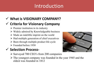 Introduction

 What is VISIONARY COMPANY?
 Criteria for Visionary Company
     Premier institution in its industry
     Widely admired by Knowledgeable business
     Made an indelible imprint on the world
     Had multiple generation of chief executives
     Been through multiple product life cycle
     Founded before 1950
 Selection Process-
   Surveyed 700 CEO‟s from 200 companies
   The youngest company was founded in the year 1945 and the
    oldest was founded in 1812
 