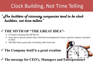 Clock Building, Not Time Telling
“ The builders of visionary companies tend to be clock
  builders, not time tellers”

 THE MYTH OF “THE GREAT IDEA”-
    TI started with great idea HP did not
    Sony had no specific product idea, while Kenwood appeared to have a specific category of product
     in mind.
    Wal-Mart had no great idea of retailing while Ames had.



 The Company itself is a great creation

 The message for CEO’s, Managers and Entrepreneurs
 