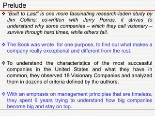 Prelude
 “Built to Last” is one more fascinating research-laden study by
Jim Collins; co-written with Jerry Porras, it st...