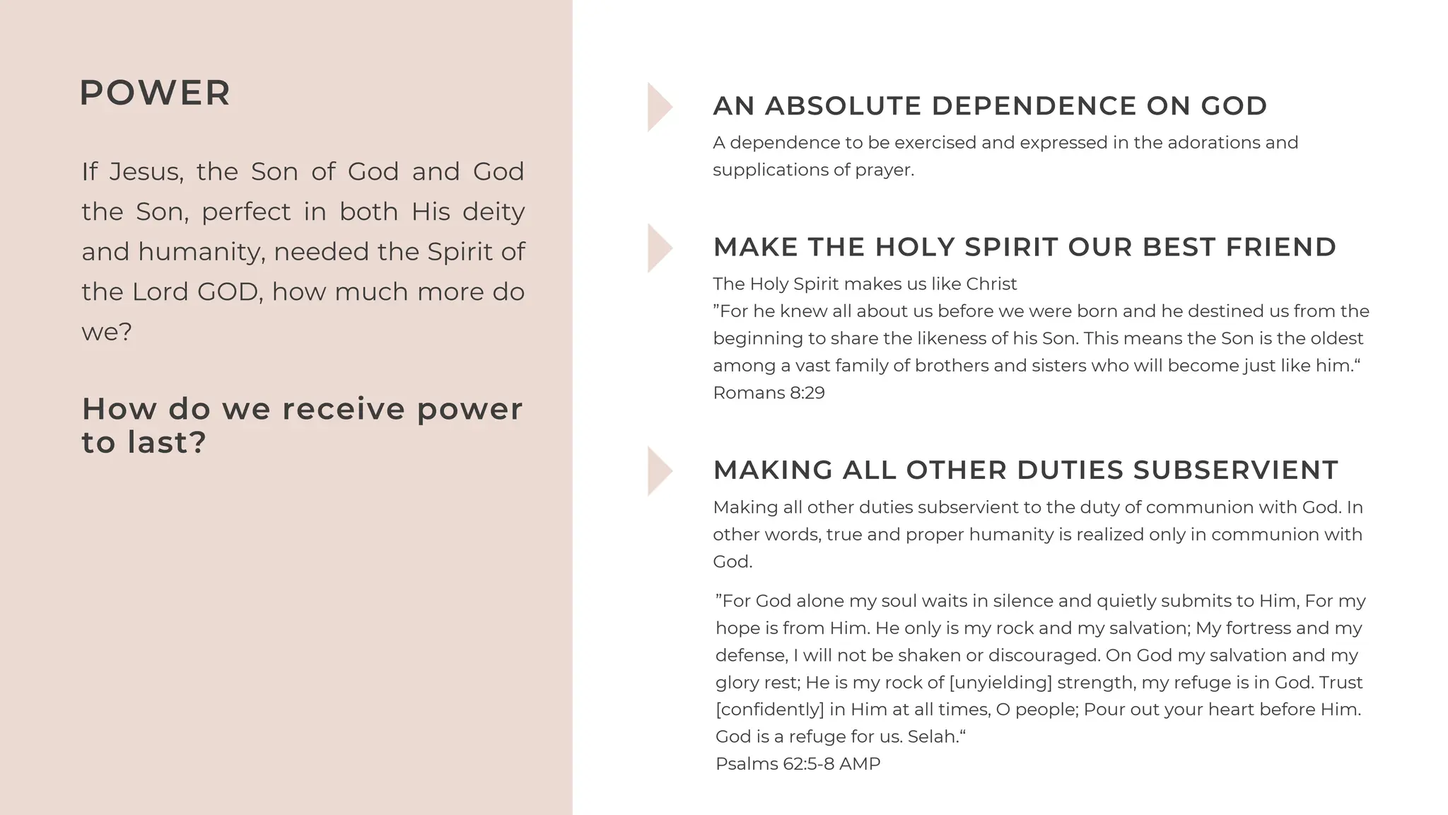 If Jesus, the Son of God and God
the Son, perfect in both His deity
and humanity, needed the Spirit of
the Lord GOD, how much more do
we?
POWER AN ABSOLUTE DEPENDENCE ON GOD
A dependence to be exercised and expressed in the adorations and
supplications of prayer.
MAKE THE HOLY SPIRIT OUR BEST FRIEND
MAKING ALL OTHER DUTIES SUBSERVIENT
The Holy Spirit makes us like Christ
”For he knew all about us before we were born and he destined us from the
beginning to share the likeness of his Son. This means the Son is the oldest
among a vast family of brothers and sisters who will become just like him.“
‭
‭
Romans‬‭
8‬
:‭
29‬‭
Making all other duties subservient to the duty of communion with God. In
other words, true and proper humanity is realized only in communion with
God.
How do we receive power
to last?
”For God alone my soul waits in silence and quietly submits to Him, For my
hope is from Him. He only is my rock and my salvation; My fortress and my
defense, I will not be shaken or discouraged. On God my salvation and my
glory rest; He is my rock of [unyielding] strength, my refuge is in God. Trust
[confidently] in Him at all times, O people; Pour out your heart before Him.
God is a refuge for us. Selah.“
‭
‭
Psalms‬‭
62‬
:‭
5‬
-‭
8‬‭
AMP‬
‬
 