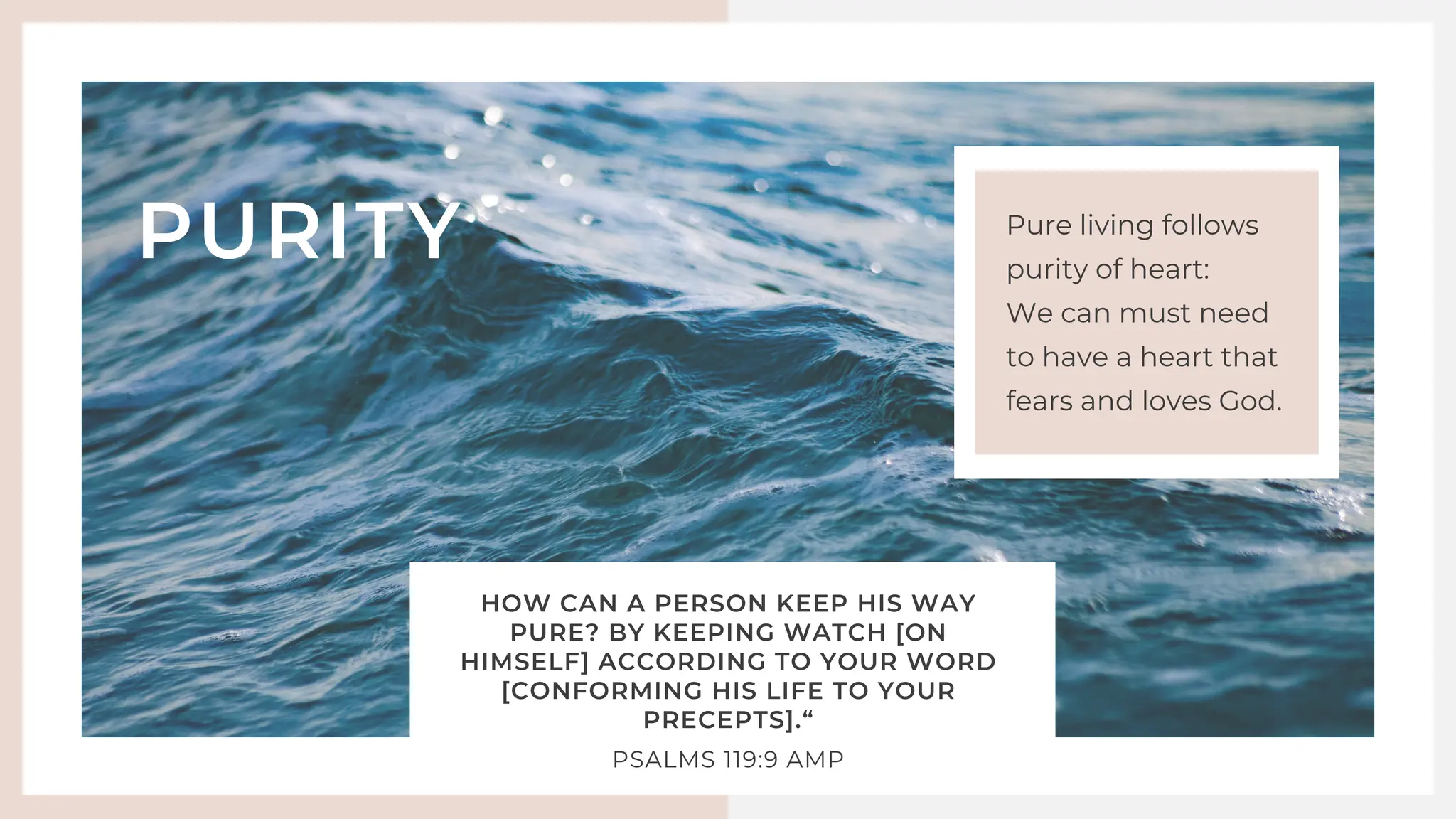 HOW CAN A PERSON KEEP HIS WAY
PURE? BY KEEPING WATCH [ON
HIMSELF] ACCORDING TO YOUR WORD
[CONFORMING HIS LIFE TO YOUR
PRECEPTS].“
‭
‭
PSALMS‬‭
119‬
:‭
9‬‭
AMP‬
‬
PURITY Pure living follows
purity of heart:
We can must need
to have a heart that
fears and loves God.
 