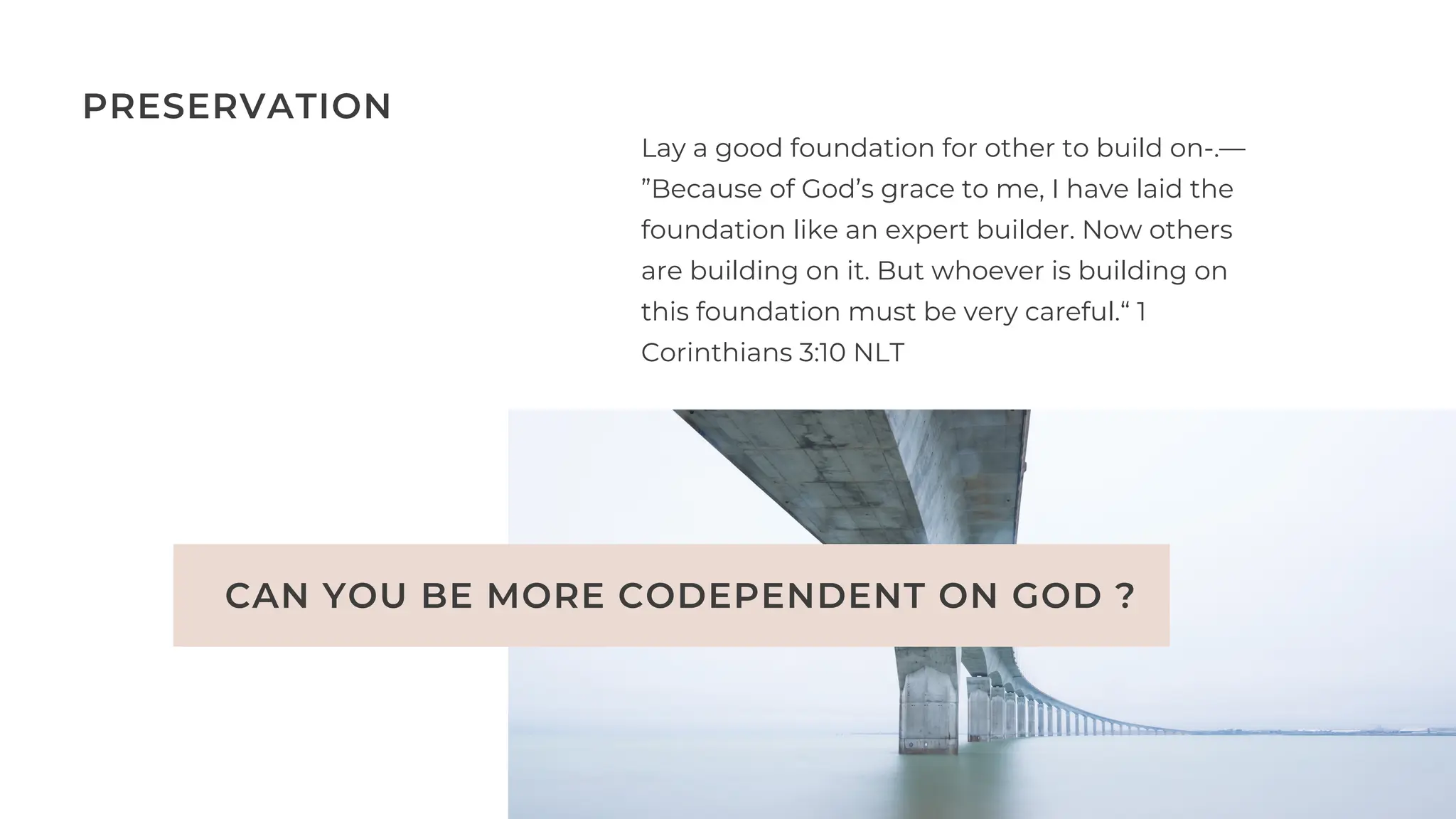 CAN YOU BE MORE CODEPENDENT ON GOD ?
Lay a good foundation for other to build on-.—
”Because of God’s grace to me, I have laid the
foundation like an expert builder. Now others
are building on it. But whoever is building on
this foundation must be very careful.“ 1
Corinthians‬‭
3‬
:‭
10‬‭
NLT‬
‬
PRESERVATION
 