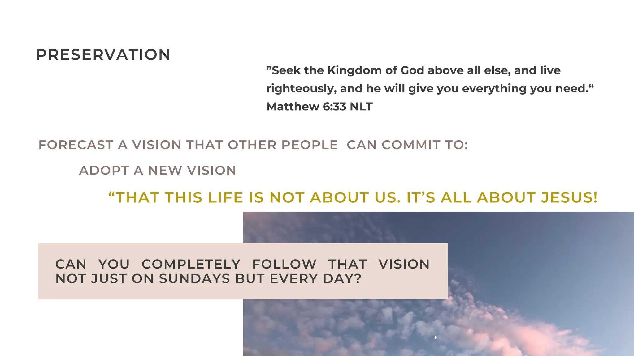 CAN YOU COMPLETELY FOLLOW THAT VISION
NOT JUST ON SUNDAYS BUT EVERY DAY?
”Seek the Kingdom of God above all else, and live
righteously, and he will give you everything you need.“
Matthew‬‭
6‬
:‭
33‬‭
NLT‬
‬
PRESERVATION
FORECAST A VISION THAT OTHER PEOPLE CAN COMMIT TO:
ADOPT A NEW VISION
“THAT THIS LIFE IS NOT ABOUT US. IT’S ALL ABOUT JESUS!
 