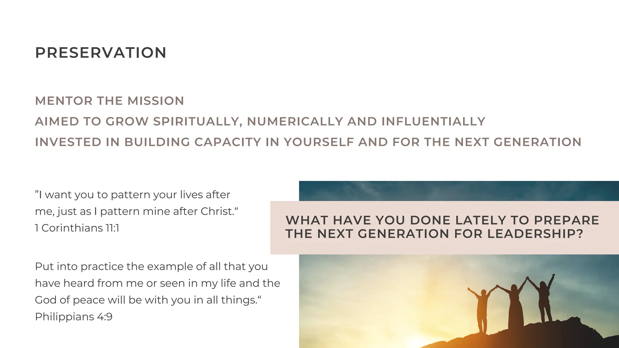 WHAT HAVE YOU DONE LATELY TO PREPARE
THE NEXT GENERATION FOR LEADERSHIP?
PRESERVATION
MENTOR THE MISSION
AIMED TO GROW SPIRITUALLY, NUMERICALLY AND INFLUENTIALLY
INVESTED IN BUILDING CAPACITY IN YOURSELF AND FOR THE NEXT GENERATION
”I want you to pattern your lives after
me, just as I pattern mine after Christ.“
1 Corinthians‬‭
11‬
:‭
1‬‭
Put into practice the example of all that you
have heard from me or seen in my life and the
God of peace will be with you in all things.“
Philippians‬‭
4‬
:‭
9‬‭
 
