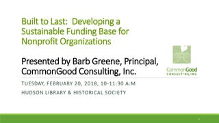 Built to Last: Developing a
Sustainable Funding Base for
Nonprofit Organizations
Presented by Barb Greene, Principal,
CommonGood Consulting, Inc.
TUESDAY, FEBRUARY 20, 2018, 10-11:30 A.M
HUDSON LIBRARY & HISTORICAL SOCIETY
1
 