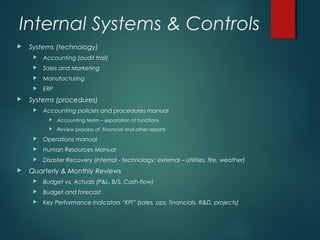 Internal Systems & Controls
   Systems (technology)
        Accounting (audit trail)
        Sales and Marketing
        Manufacturing
        ERP
   Systems (procedures)
        Accounting policies and procedures manual
              Accounting team – separation of functions
              Review process of financial and other reports
        Operations manual
        Human Resources Manual
        Disaster Recovery (internal - technology; external – utilities, fire, weather)
   Quarterly & Monthly Reviews
        Budget vs. Actuals (P&L, B/S, Cash-flow)
        Budget and forecast
        Key Performance Indicators “KPI” (sales, ops, financials, R&D, projects)
 