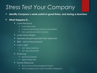 Stress Test Your Company
   Identify Company’s weak points in good times, and during a downturn

   What Happens if…
           Lower Revenues
                 Lower sales overall
                 Customers are leaving (customer concentration)
                 New customers are hard to come by
           Lower Gross Margins
           Expenses are growing faster than expected
           R&D – lack of new products
           Cash is tight
                 A/R - Slower collections
                 A/P – pay within terms?
           Financing
                 Bank lines are tighter
                 Higher interest rates
           Human Resources
                 Do you have a strong management team?
                 Who can replace you in case of vacation, emergency?
 