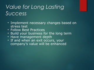 Value for Long Lasting
Success
   Implement necessary changes based on
    stress test
   Follow Best Practices
   Build your business for the long term
   Have management depth
   If and when an exit occurs, your
    company’s value will be enhanced
 