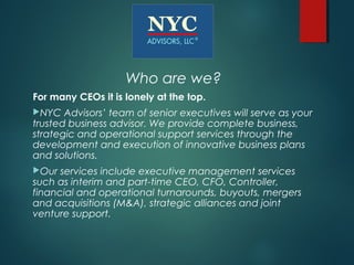 Who are we?
For many CEOs it is lonely at the top.
NYC   Advisors’ team of senior executives will serve as your
trusted business advisor. We provide complete business,
strategic and operational support services through the
development and execution of innovative business plans
and solutions.
Our  services include executive management services
such as interim and part-time CEO, CFO, Controller,
financial and operational turnarounds, buyouts, mergers
and acquisitions (M&A), strategic alliances and joint
venture support.
 