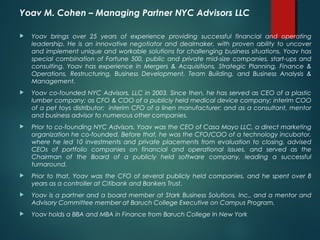 Yoav M. Cohen – Managing Partner NYC Advisors LLC

   Yoav brings over 25 years of experience providing successful financial and operating
    leadership. He is an innovative negotiator and dealmaker, with proven ability to uncover
    and implement unique and workable solutions for challenging business situations. Yoav has
    special combination of Fortune 500, public and private mid-size companies, start-ups and
    consulting. Yoav has experience in Mergers & Acquisitions, Strategic Planning, Finance &
    Operations, Restructuring, Business Development, Team Building, and Business Analysis &
    Management.
   Yoav co-founded NYC Advisors, LLC in 2003. Since then, he has served as CEO of a plastic
    lumber company; as CFO & COO of a publicly held medical device company; interim COO
    of a pet toys distributor; interim CFO of a linen manufacturer; and as a consultant, mentor
    and business advisor to numerous other companies.
   Prior to co-founding NYC Advisors, Yoav was the CEO of Casa Mayo LLC, a direct marketing
    organization he co-founded. Before that, he was the CFO/COO of a technology incubator,
    where he led 10 investments and private placements from evaluation to closing, advised
    CEOs of portfolio companies on financial and operational issues, and served as the
    Chairman of the Board of a publicly held software company, leading a successful
    turnaround.
   Prior to that, Yoav was the CFO of several publicly held companies, and he spent over 8
    years as a controller at Citibank and Bankers Trust.
   Yoav is a partner and a board member at Stark Business Solutions, Inc., and a mentor and
    Advisory Committee member at Baruch College Executive on Campus Program.
   Yoav holds a BBA and MBA in Finance from Baruch College In New York
 