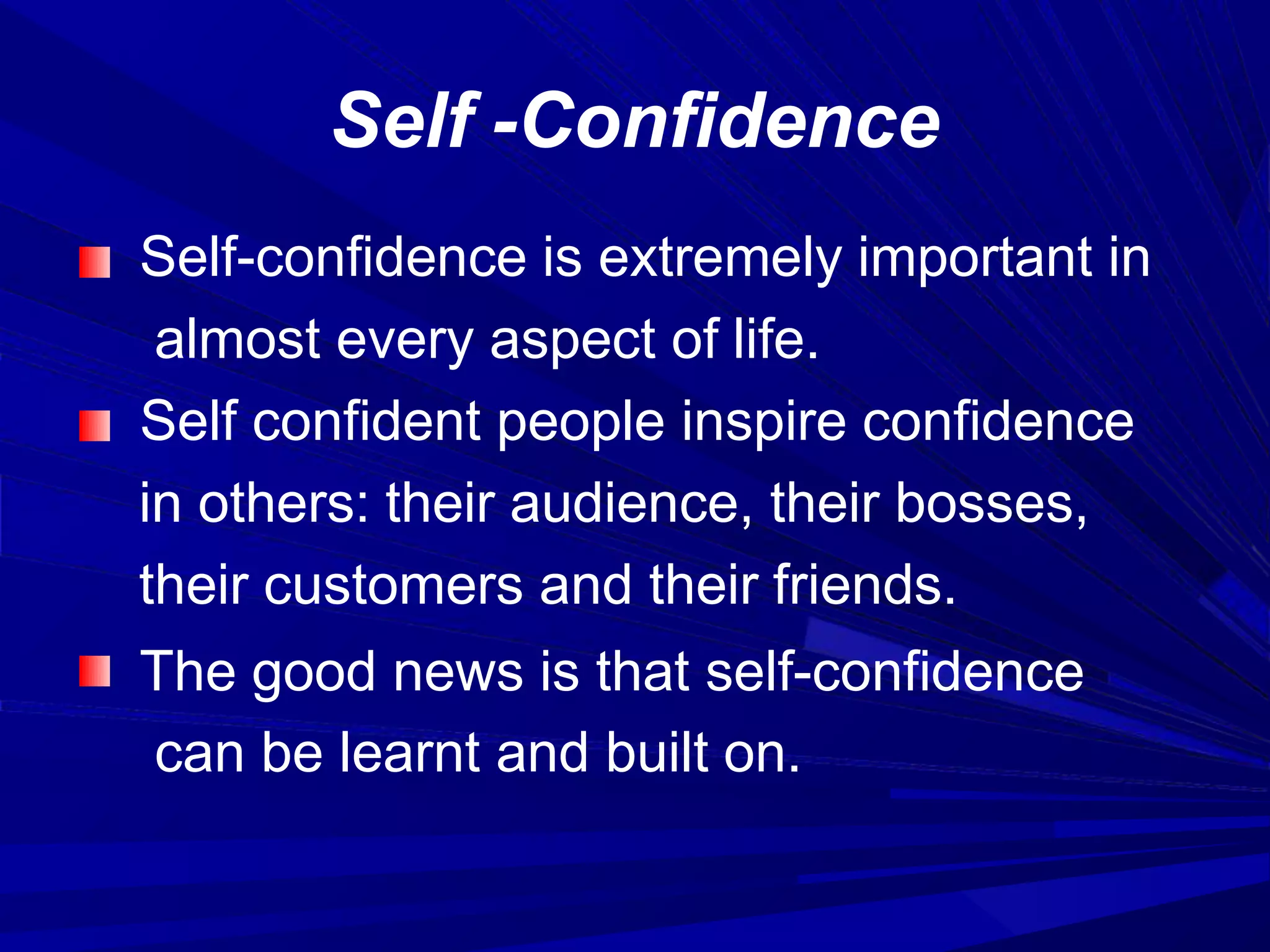 Self -Confidence
Self-confidence is extremely important in
almost every aspect of life.
Self confident people inspire confidence
in others: their audience, their bosses,
their customers and their friends.
The good news is that self-confidence
can be learnt and built on.
 