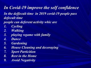 In Covid-19 improve the self confidence
In the deffecult time in 2019 covid-19 people pass
defecult time
people can deferent activity whic are
1. Cycling
2. Walking
3. playing wgame with family
4. Dance
5. Gardening
6. House Cleaning and decoraying
7. Sport Particition
8. Rest in the Home
9. Avoid Negativity
 