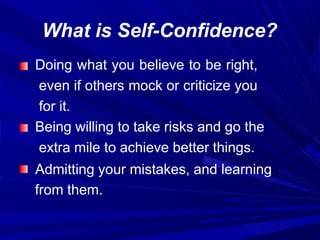 What is Self-Confidence?
Doing what you believe to be right,
even if others mock or criticize you
for it.
Being willing to take risks and go the
extra mile to achieve better things.
Admitting your mistakes, and learning
from them.
 