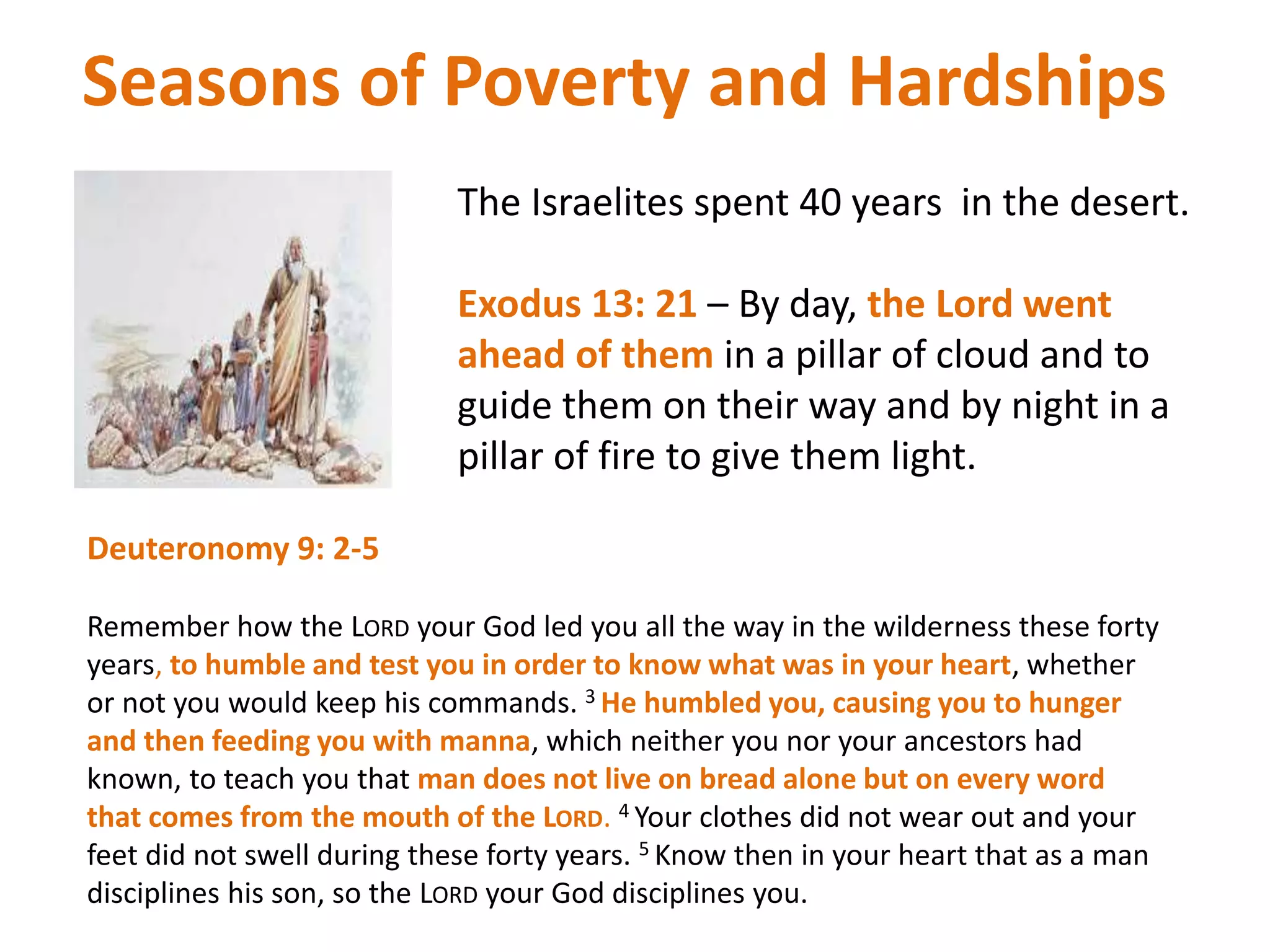 Seasons of Poverty and Hardships
The Israelites spent 40 years in the desert.
Exodus 13: 21 – By day, the Lord went
ahead of them in a pillar of cloud and to
guide them on their way and by night in a
pillar of fire to give them light.
Deuteronomy 9: 2-5
Remember how the LORD your God led you all the way in the wilderness these forty
years, to humble and test you in order to know what was in your heart, whether
or not you would keep his commands. 3 He humbled you, causing you to hunger
and then feeding you with manna, which neither you nor your ancestors had
known, to teach you that man does not live on bread alone but on every word
that comes from the mouth of the LORD. 4 Your clothes did not wear out and your
feet did not swell during these forty years. 5 Know then in your heart that as a man
disciplines his son, so the LORD your God disciplines you.
 