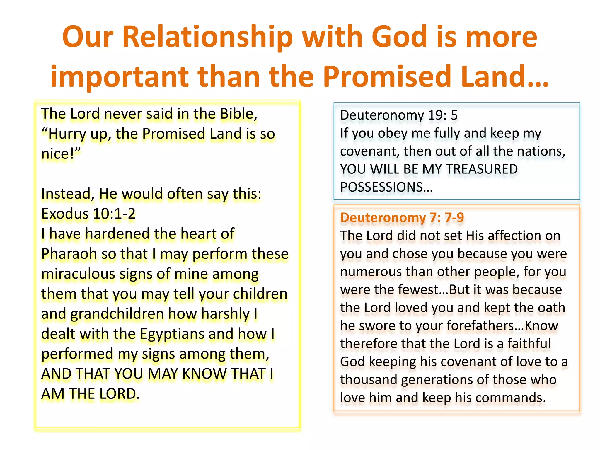 Our Relationship with God is more
important than the Promised Land…
The Lord never said in the Bible,
“Hurry up, the Promised Land is so
nice!”
Instead, He would often say this:
Exodus 10:1-2
I have hardened the heart of
Pharaoh so that I may perform these
miraculous signs of mine among
them that you may tell your children
and grandchildren how harshly I
dealt with the Egyptians and how I
performed my signs among them,
AND THAT YOU MAY KNOW THAT I
AM THE LORD.
Deuteronomy 19: 5
If you obey me fully and keep my
covenant, then out of all the nations,
YOU WILL BE MY TREASURED
POSSESSIONS…
Deuteronomy 7: 7-9
The Lord did not set His affection on
you and chose you because you were
numerous than other people, for you
were the fewest…But it was because
the Lord loved you and kept the oath
he swore to your forefathers…Know
therefore that the Lord is a faithful
God keeping his covenant of love to a
thousand generations of those who
love him and keep his commands.
 